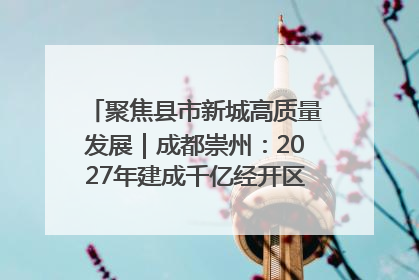 聚焦县市新城高质量发展｜成都崇州：2027年建成千亿经开区、2029年GDP突破750亿元