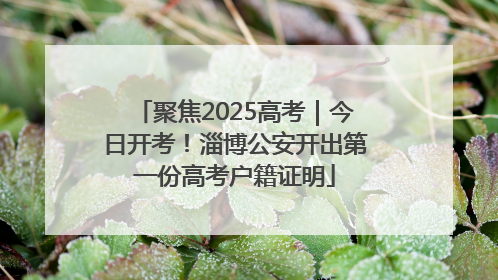 聚焦2025高考｜今日开考！淄博公安开出第一份高考户籍证明