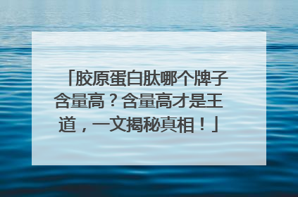 胶原蛋白肽哪个牌子含量高？含量高才是王道，一文揭秘真相！