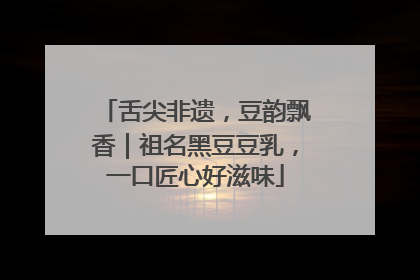舌尖非遗，豆韵飘香｜祖名黑豆豆乳，一口匠心好滋味