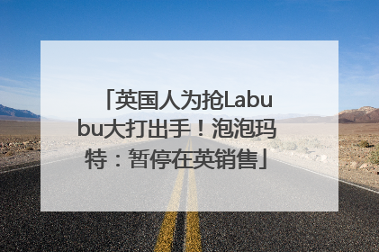 英国人为抢Labubu大打出手！泡泡玛特：暂停在英销售