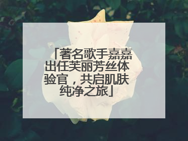 著名歌手嘉嘉出任芙丽芳丝体验官，共启肌肤纯净之旅