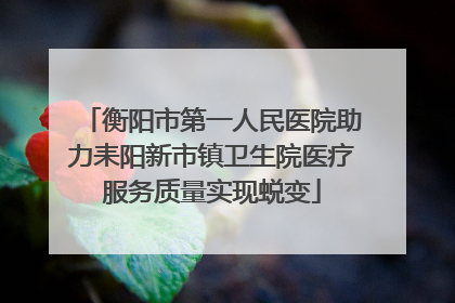 衡阳市第一人民医院助力耒阳新市镇卫生院医疗服务质量实现蜕变
