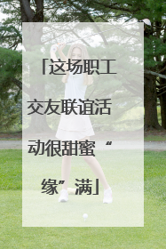 这场职工交友联谊活动很甜蜜“缘”满