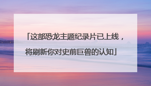 这部恐龙主题纪录片已上线，将刷新你对史前巨兽的认知