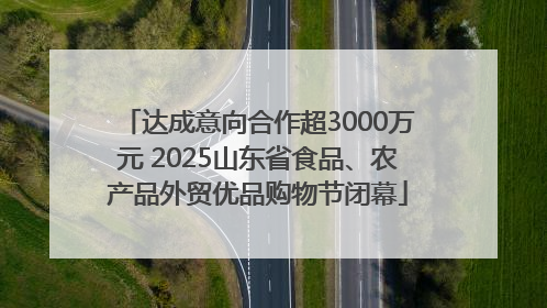 达成意向合作超3000万元 2025山东省食品、农产品外贸优品购物节闭幕