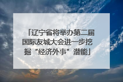 辽宁省将举办第二届国际友城大会进一步挖掘“经济外事”潜能