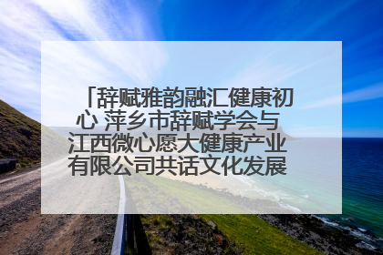 辞赋雅韵融汇健康初心 萍乡市辞赋学会与江西微心愿大健康产业有限公司共话文化发展新篇（图）