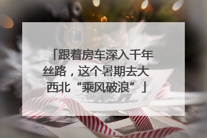 跟着房车深入千年丝路，这个暑期去大西北“乘风破浪”