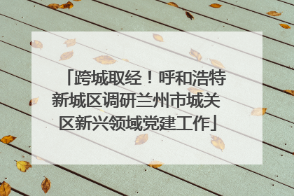 跨城取经！呼和浩特新城区调研兰州市城关区新兴领域党建工作