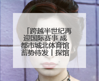 跨越半世纪再迎国际赛事 成都市城北体育馆蓄势待发丨探馆世运