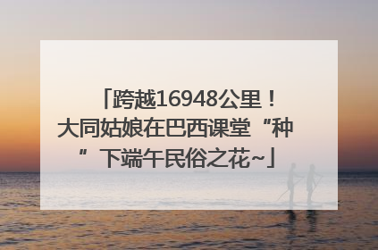 跨越16948公里！大同姑娘在巴西课堂“种”下端午民俗之花~