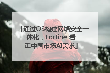 通过OS构建网络安全一体化，Fortinet看重中国市场AI需求
