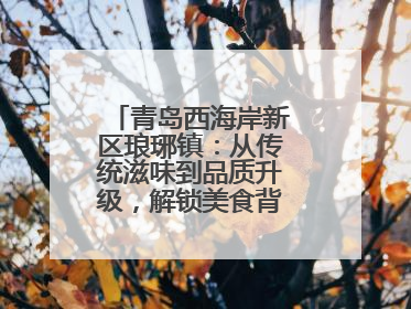 青岛西海岸新区琅琊镇：从传统滋味到品质升级，解锁美食背后的文化密码