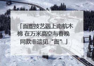 面塑技艺遇上南航木棉 在万米高空与春晚同款非遗见“面”