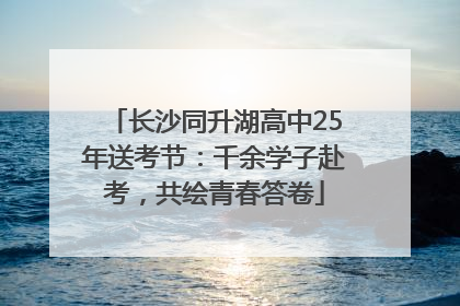长沙同升湖高中25年送考节：千余学子赴考，共绘青春答卷