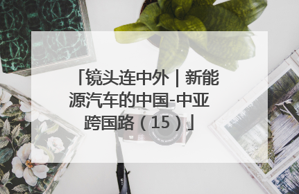镜头连中外｜新能源汽车的中国-中亚跨国路（15）