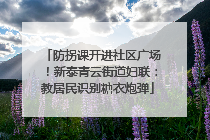 防拐课开进社区广场！新泰青云街道妇联：教居民识别糖衣炮弹