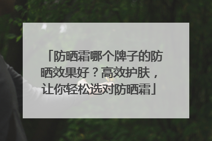 防晒霜哪个牌子的防晒效果好？高效护肤，让你轻松选对防晒霜