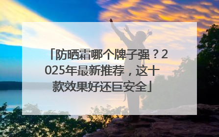 防晒霜哪个牌子强？2025年最新推荐，这十款效果好还巨安全