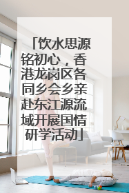 饮水思源铭初心，香港龙岗区各同乡会乡亲赴东江源流域开展国情研学活动