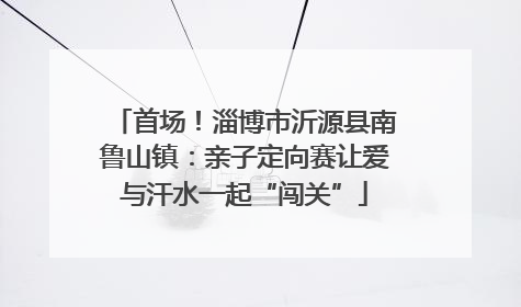 首场！淄博市沂源县南鲁山镇：亲子定向赛让爱与汗水一起“闯关”