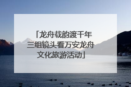 龙舟载韵渡千年 三组镜头看万安龙舟文化旅游活动