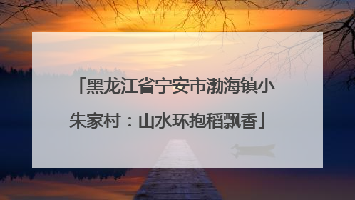 黑龙江省宁安市渤海镇小朱家村：山水环抱稻飘香