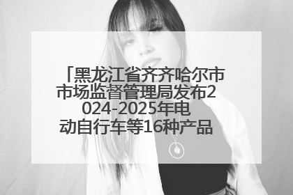 黑龙江省齐齐哈尔市市场监督管理局发布2024-2025年电动自行车等16种产品质量监督抽查情况