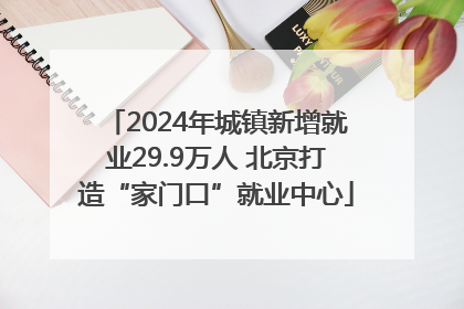 2024年城镇新增就业29.9万人 北京打造“家门口”就业中心