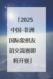 2025中国-非洲国际象棋友谊交流赛即将开赛
