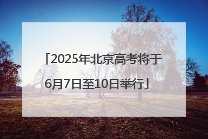 2025年北京高考将于6月7日至10日举行