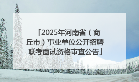 2025年河南省（商丘市）事业单位公开招聘联考面试资格审查公告