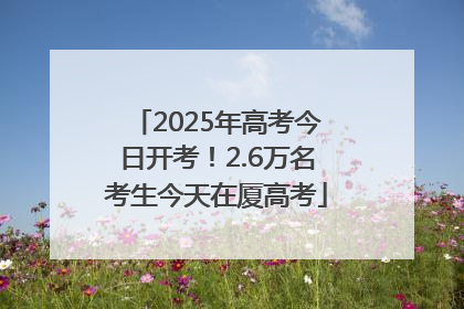 2025年高考今日开考！2.6万名考生今天在厦高考