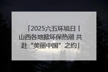 2025六五环境日丨山西各地掀环保热潮 共赴“美丽中国”之约
