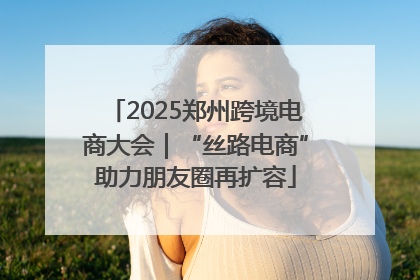 2025郑州跨境电商大会｜“丝路电商”助力朋友圈再扩容