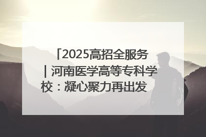 2025高招全服务｜河南医学高等专科学校：凝心聚力再出发 砥砺前行谱新篇