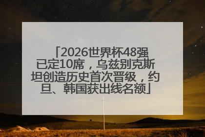 2026世界杯48强已定10席，乌兹别克斯坦创造历史首次晋级，约旦、韩国获出线名额