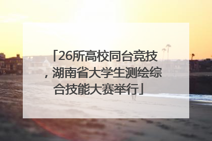 26所高校同台竞技，湖南省大学生测绘综合技能大赛举行