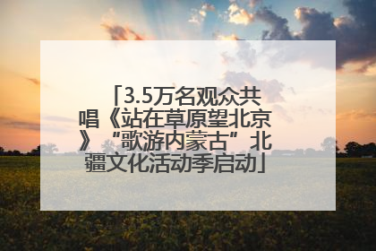3.5万名观众共唱《站在草原望北京》“歌游内蒙古”北疆文化活动季启动