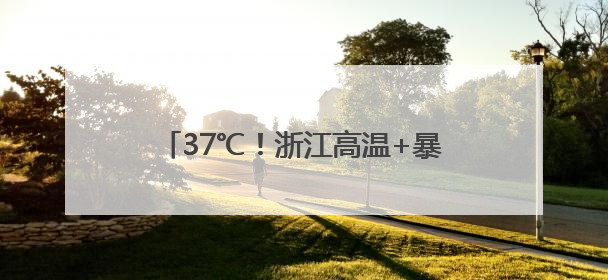 37℃！浙江高温+暴雨，还有8-10级雷雨大风！出门记得带晴雨伞，防晒防雨两手抓！
