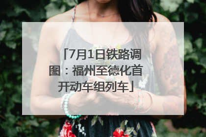 7月1日铁路调图：福州至德化首开动车组列车