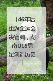 46年后重返全运会决赛圈，湖南U18男足创造历史