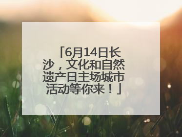 6月14日长沙，文化和自然遗产日主场城市活动等你来！