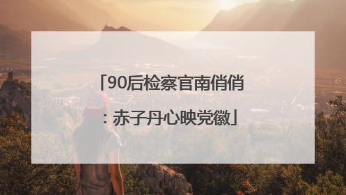 90后检察官南俏俏：赤子丹心映党徽