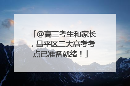 @高三考生和家长，昌平区三大高考考点已准备就绪！